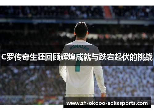 C罗传奇生涯回顾辉煌成就与跌宕起伏的挑战