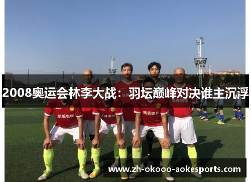 2008奥运会林李大战:羽坛巅峰对决谁主沉浮